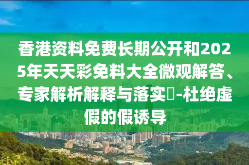 香港資料免費(fèi)長(zhǎng)期公開(kāi)和2025年天天彩免料大全微觀解答、專(zhuān)家解析解釋與落實(shí)?-杜絕虛假的假誘導(dǎo)